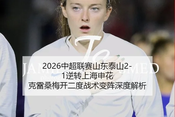 2026中超联赛山东泰山2-1逆转上海申花 克雷桑梅开二度战术变阵深度解析